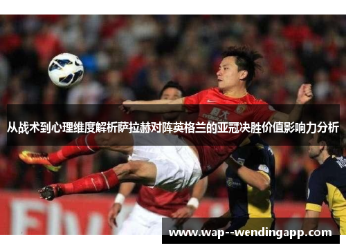 从战术到心理维度解析萨拉赫对阵英格兰的亚冠决胜价值影响力分析