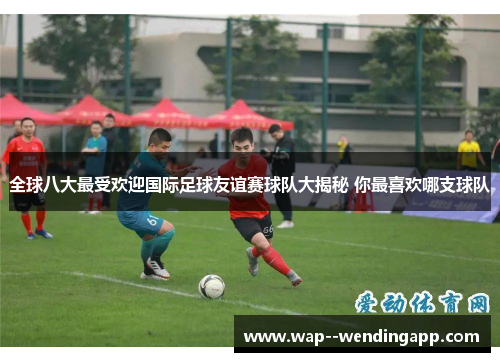 全球八大最受欢迎国际足球友谊赛球队大揭秘 你最喜欢哪支球队