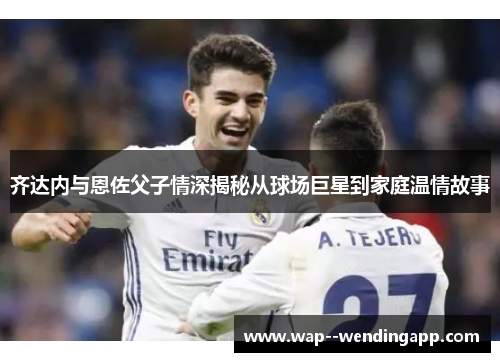 齐达内与恩佐父子情深揭秘从球场巨星到家庭温情故事