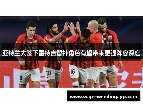 亚特兰大签下雷特吉替补角色有望带来更强阵容深度 亚特兰大签下雷特吉替补角色有望带来更强阵容深度