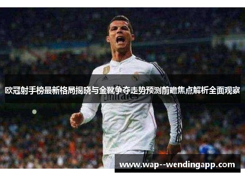欧冠射手榜最新格局揭晓与金靴争夺走势预测前瞻焦点解析全面观察